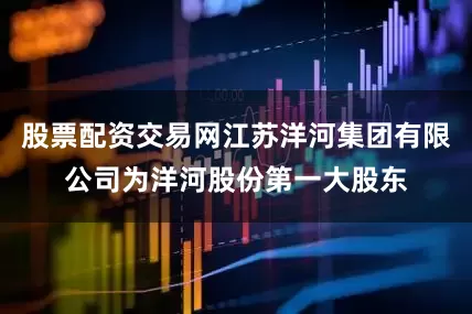 股票配资交易网江苏洋河集团有限公司为洋河股份第一大股东