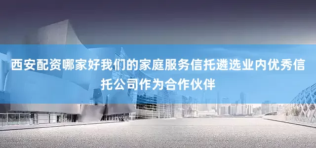 西安配资哪家好我们的家庭服务信托遴选业内优秀信托公司作为合作伙伴