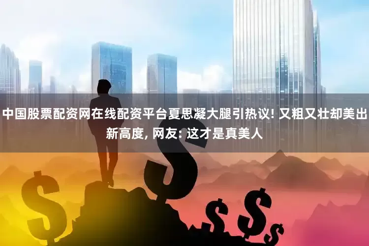 中国股票配资网在线配资平台夏思凝大腿引热议! 又粗又壮却美出新高度, 网友: 这才是真美人