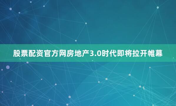 股票配资官方网房地产3.0时代即将拉开帷幕