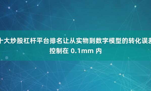 十大炒股杠杆平台排名让从实物到数字模型的转化误差控制在 0.1mm 内