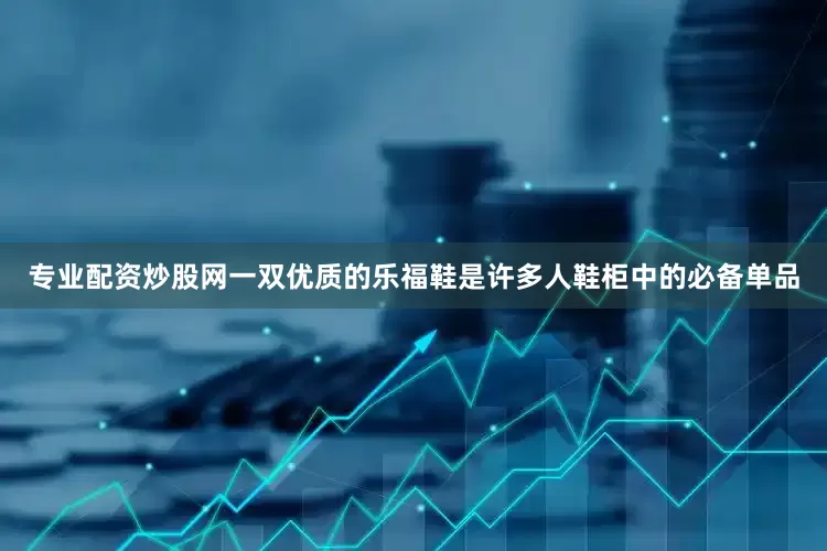 专业配资炒股网一双优质的乐福鞋是许多人鞋柜中的必备单品